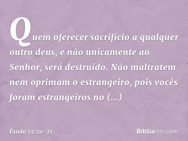 "Quem oferecer sacrifício a qualquer outro deus, e não unicamente ao Senhor, será destruído. "Não maltratem nem oprimam o estrangeiro, pois vocês foram estrange