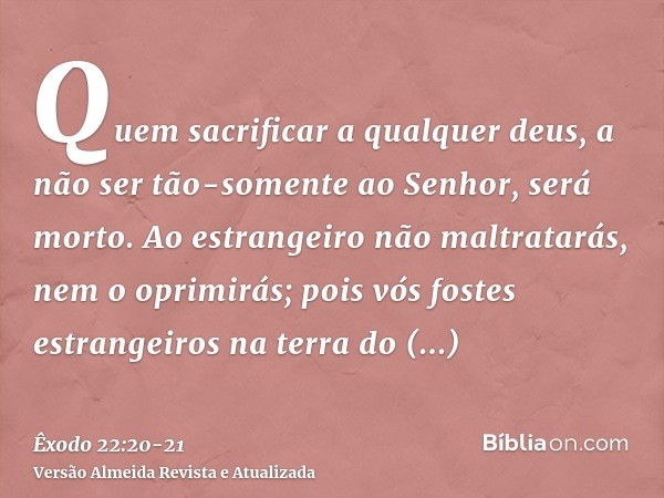 Quem sacrificar a qualquer deus, a não ser tão-somente ao Senhor, será morto.Ao estrangeiro não maltratarás, nem o oprimirás; pois vós fostes estrangeiros na te