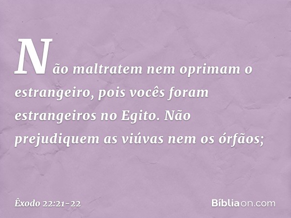 "Não maltratem nem oprimam o estrangeiro, pois vocês foram estrangeiros no Egito. "Não prejudiquem as viúvas nem os órfãos; -- Êxodo 22:21-22