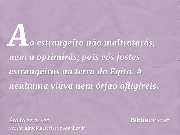 Ao estrangeiro não maltratarás, nem o oprimirás; pois vós fostes estrangeiros na terra do Egito.A nenhuma viúva nem órfão afligireis.