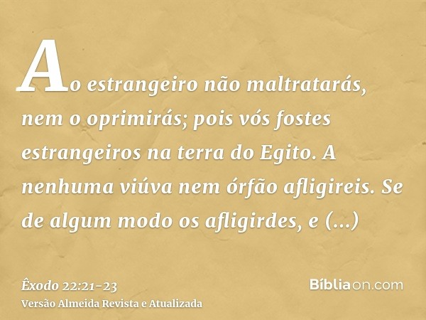 Ao estrangeiro não maltratarás, nem o oprimirás; pois vós fostes estrangeiros na terra do Egito.A nenhuma viúva nem órfão afligireis.Se de algum modo os afligir