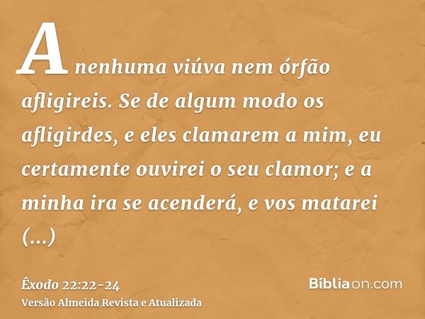 A nenhuma viúva nem órfão afligireis.Se de algum modo os afligirdes, e eles clamarem a mim, eu certamente ouvirei o seu clamor;e a minha ira se acenderá, e vos 