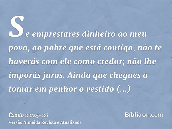 Se emprestares dinheiro ao meu povo, ao pobre que está contigo, não te haverás com ele como credor; não lhe imporás juros.Ainda que chegues a tomar em penhor o 