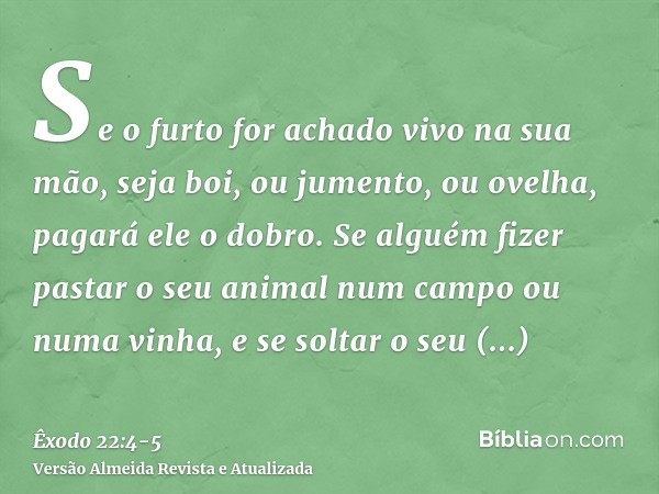 Se o furto for achado vivo na sua mão, seja boi, ou jumento, ou ovelha, pagará ele o dobro.Se alguém fizer pastar o seu animal num campo ou numa vinha, e se sol