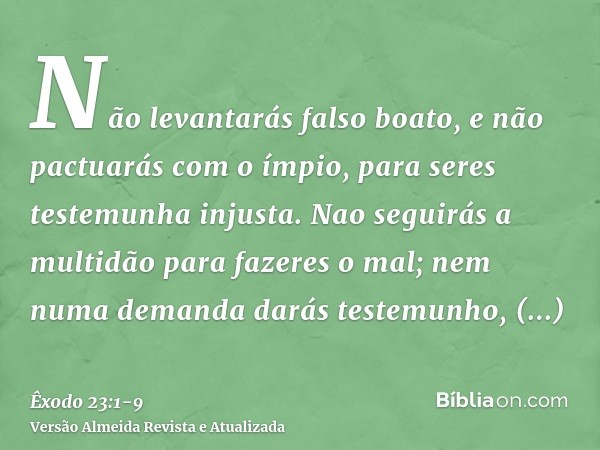 Não levantarás falso boato, e não pactuarás com o ímpio, para seres testemunha injusta.Nao seguirás a multidão para fazeres o mal; nem numa demanda darás testem