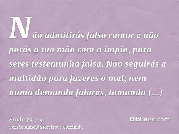 Não admitirás falso rumor e não porás a tua mão com o ímpio, para seres testemunha falsa.Não seguirás a multidão para fazeres o mal; nem numa demanda falarás, t