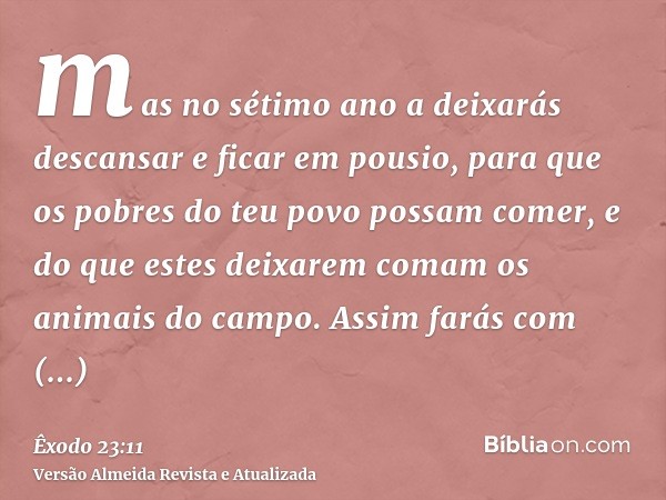 mas no sétimo ano a deixarás descansar e ficar em pousio, para que os pobres do teu povo possam comer, e do que estes deixarem comam os animais do campo. Assim 