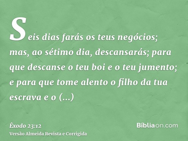 Seis dias farás os teus negócios; mas, ao sétimo dia, descansarás; para que descanse o teu boi e o teu jumento; e para que tome alento o filho da tua escrava e 
