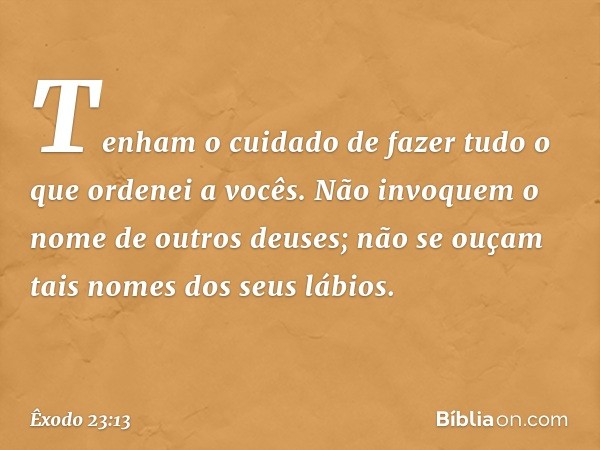 "Tenham o cuidado de fazer tudo o que ordenei a vocês. Não invoquem o nome de outros deuses; não se ouçam tais nomes dos seus lábios. -- Êxodo 23:13