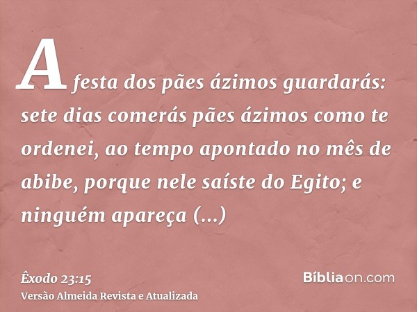 A festa dos pães ázimos guardarás: sete dias comerás pães ázimos como te ordenei, ao tempo apontado no mês de abibe, porque nele saíste do Egito; e ninguém apar