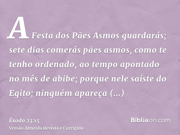 A Festa dos Pães Asmos guardarás; sete dias comerás pães asmos, como te tenho ordenado, ao tempo apontado no mês de abibe; porque nele saíste do Egito; ninguém 