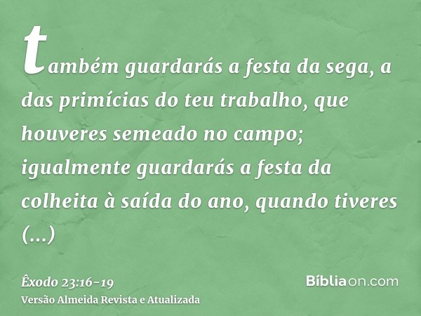 também guardarás a festa da sega, a das primícias do teu trabalho, que houveres semeado no campo; igualmente guardarás a festa da colheita à saída do ano, quand