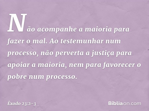 "Não acompanhe a maioria para fazer o mal. Ao testemunhar num processo, não per­verta a justiça para apoiar a maioria, nem para favorecer o pobre num processo. 