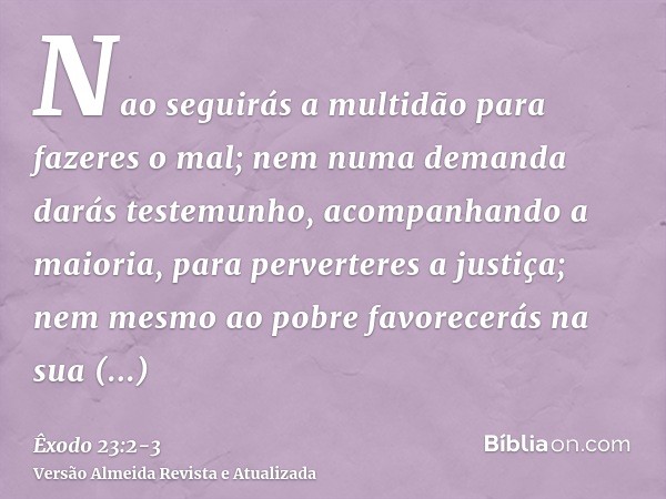 Nao seguirás a multidão para fazeres o mal; nem numa demanda darás testemunho, acompanhando a maioria, para perverteres a justiça;nem mesmo ao pobre favorecerás