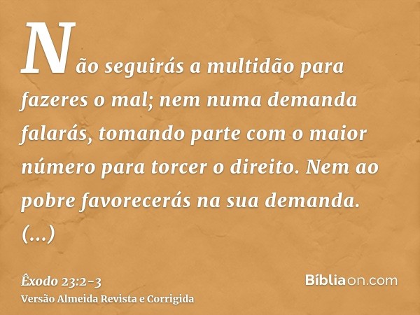 Não seguirás a multidão para fazeres o mal; nem numa demanda falarás, tomando parte com o maior número para torcer o direito.Nem ao pobre favorecerás na sua dem