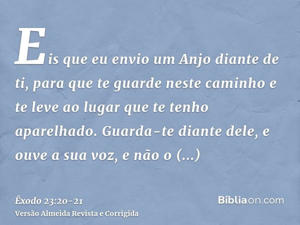 Eis que eu envio um Anjo diante de ti, para que te guarde neste caminho e te leve ao lugar que te tenho aparelhado.Guarda-te diante dele, e ouve a sua voz, e nã