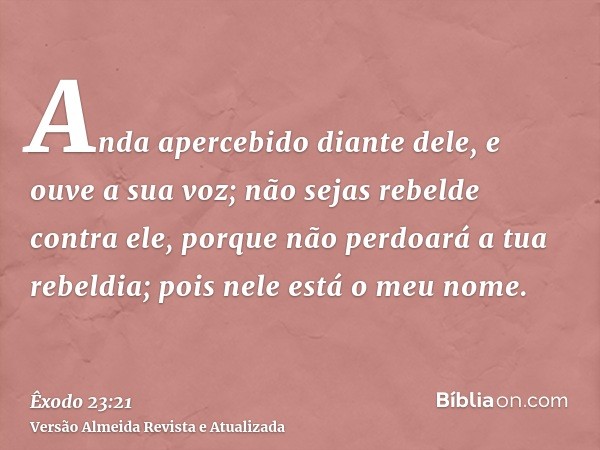 Anda apercebido diante dele, e ouve a sua voz; não sejas rebelde contra ele, porque não perdoará a tua rebeldia; pois nele está o meu nome.