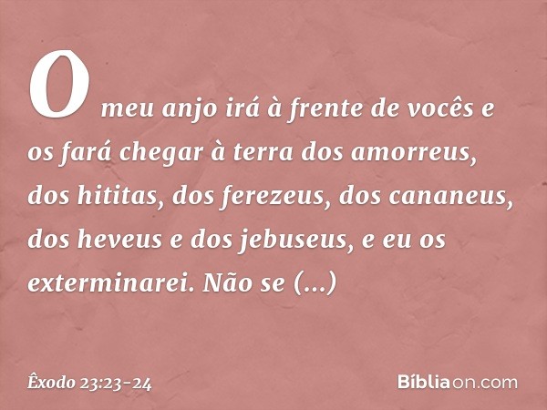 O meu anjo irá à frente de vocês e os fará chegar à terra dos amorreus, dos hititas, dos ferezeus, dos cananeus, dos heveus e dos jebuseus, e eu os exterminarei