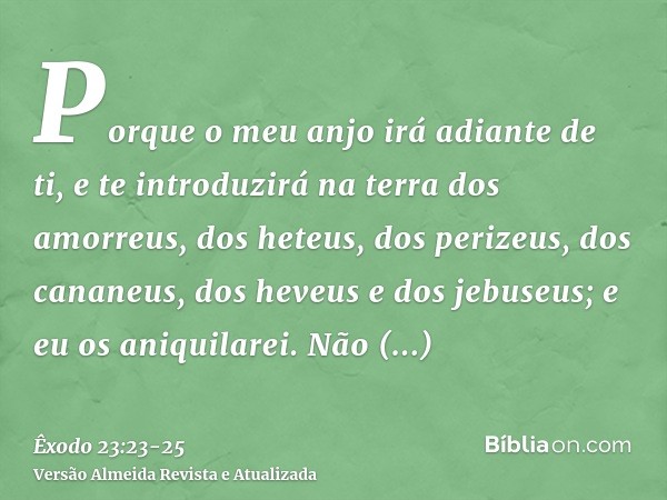 Porque o meu anjo irá adiante de ti, e te introduzirá na terra dos amorreus, dos heteus, dos perizeus, dos cananeus, dos heveus e dos jebuseus; e eu os aniquila