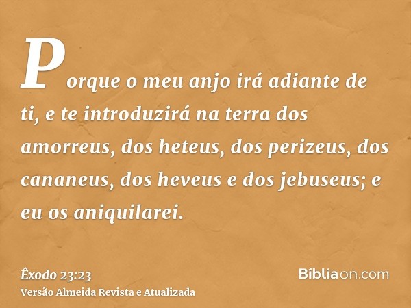 Porque o meu anjo irá adiante de ti, e te introduzirá na terra dos amorreus, dos heteus, dos perizeus, dos cananeus, dos heveus e dos jebuseus; e eu os aniquila