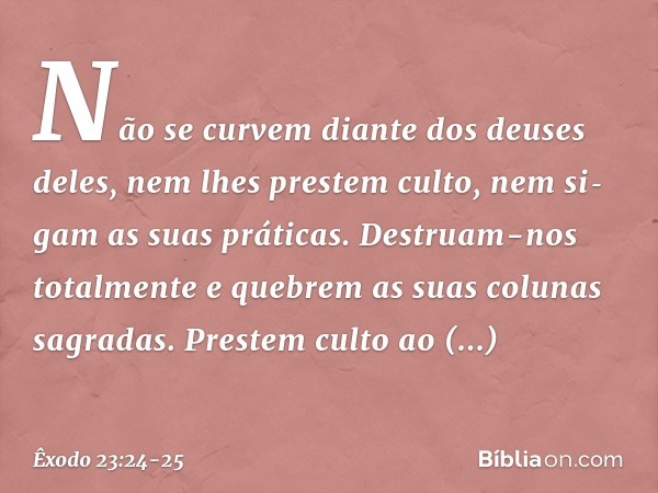 Não se curvem diante dos deuses deles, nem lhes prestem culto, nem sigam as suas práticas. Destruam-nos totalmente e quebrem as suas colunas sagradas. Prestem