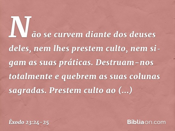 Não se curvem diante dos deuses deles, nem lhes prestem culto, nem si­gam as suas práticas. Destruam-nos totalmente e quebrem as suas colunas sagradas. Pres­tem