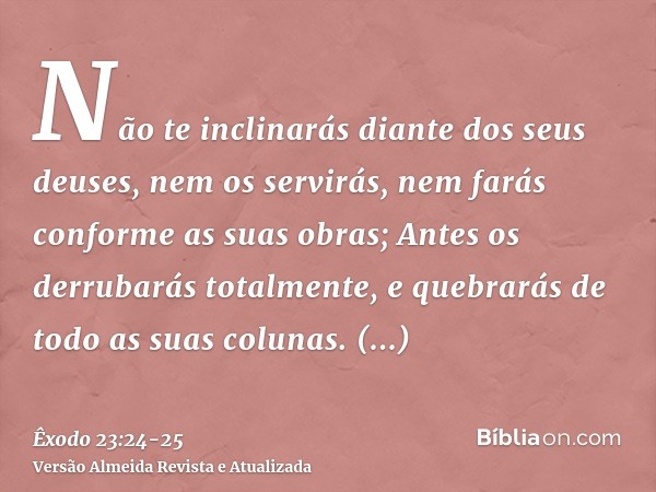 Não te inclinarás diante dos seus deuses, nem os servirás, nem farás conforme as suas obras; Antes os derrubarás totalmente, e quebrarás de todo as suas colunas