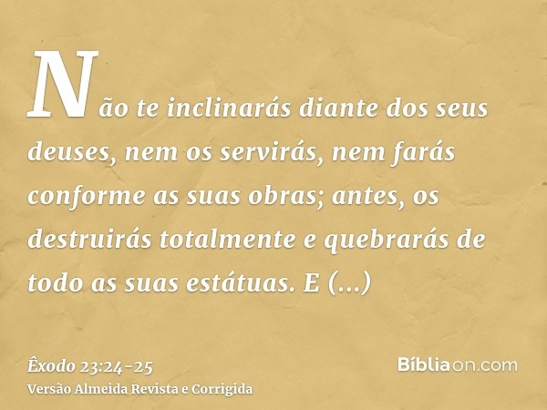 Não te inclinarás diante dos seus deuses, nem os servirás, nem farás conforme as suas obras; antes, os destruirás totalmente e quebrarás de todo as suas estátua