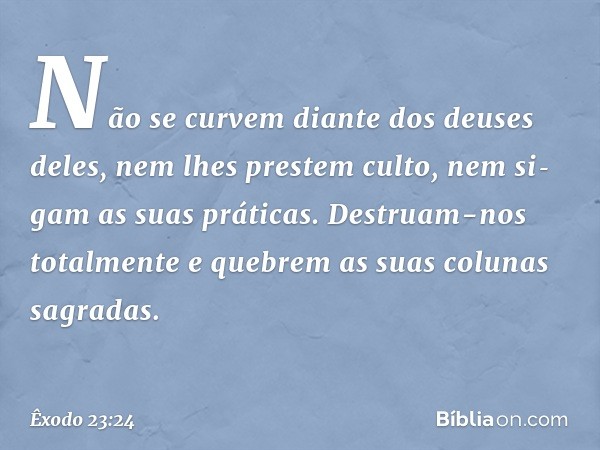 Não se curvem diante dos deuses deles, nem lhes prestem culto, nem si­gam as suas práticas. Destruam-nos totalmente e quebrem as suas colunas sagradas. -- Êxodo