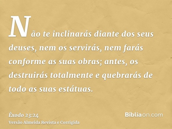 Não te inclinarás diante dos seus deuses, nem os servirás, nem farás conforme as suas obras; antes, os destruirás totalmente e quebrarás de todo as suas estátua