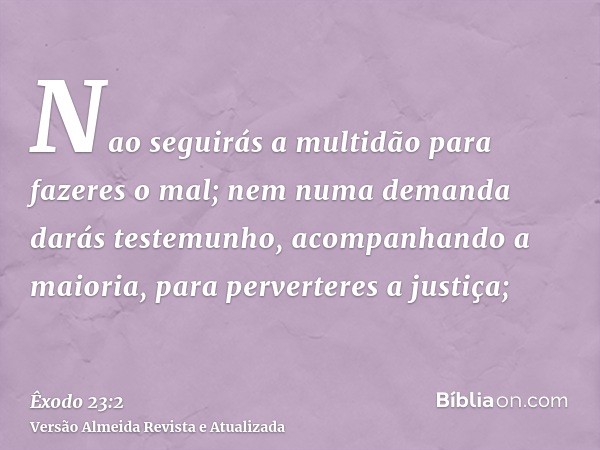 Nao seguirás a multidão para fazeres o mal; nem numa demanda darás testemunho, acompanhando a maioria, para perverteres a justiça;