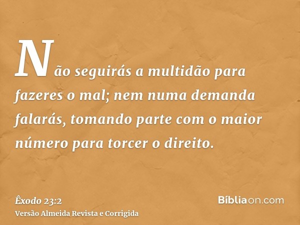 Não seguirás a multidão para fazeres o mal; nem numa demanda falarás, tomando parte com o maior número para torcer o direito.