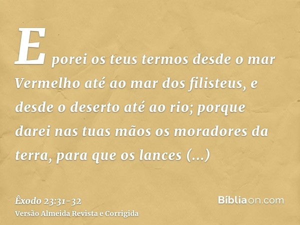 E porei os teus termos desde o mar Vermelho até ao mar dos filisteus, e desde o deserto até ao rio; porque darei nas tuas mãos os moradores da terra, para que o