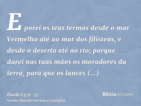 E porei os teus termos desde o mar Vermelho até ao mar dos filisteus, e desde o deserto até ao rio; porque darei nas tuas mãos os moradores da terra, para que o