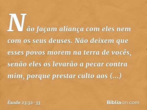Não façam aliança com eles nem com os seus deuses. Não deixem que esses povos morem na terra de vocês, senão eles os levarão a pecar contra mim, porque prestar 