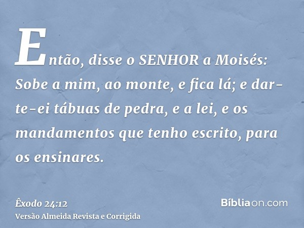Então, disse o SENHOR a Moisés: Sobe a mim, ao monte, e fica lá; e dar-te-ei tábuas de pedra, e a lei, e os mandamentos que tenho escrito, para os ensinares.