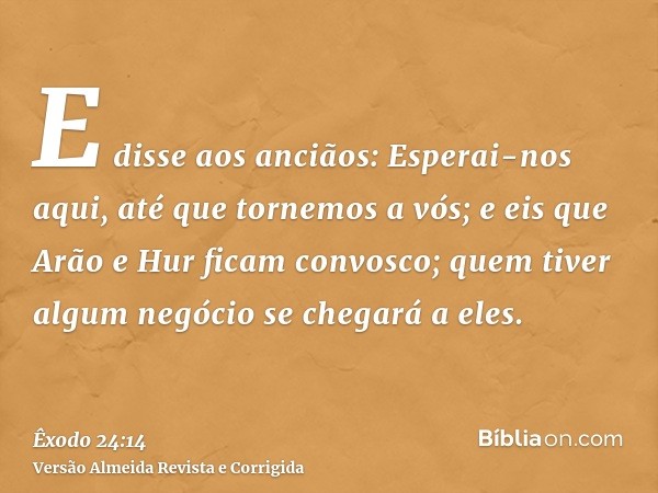 E disse aos anciãos: Esperai-nos aqui, até que tornemos a vós; e eis que Arão e Hur ficam convosco; quem tiver algum negócio se chegará a eles.
