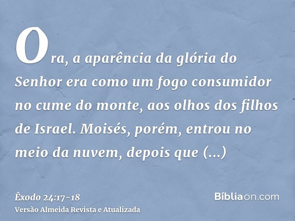 Ora, a aparência da glória do Senhor era como um fogo consumidor no cume do monte, aos olhos dos filhos de Israel.Moisés, porém, entrou no meio da nuvem, depois