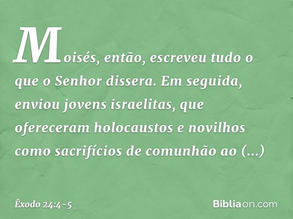 Mo­isés, então, escreveu tudo o que o Senhor dis­sera. Em seguida, enviou jovens israelitas, que ofereceram holocaustos e novi­lhos como sacrifícios de comunhão