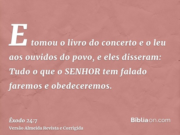 E tomou o livro do concerto e o leu aos ouvidos do povo, e eles disseram: Tudo o que o SENHOR tem falado faremos e obedeceremos.