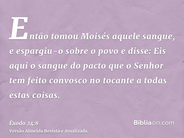 Então tomou Moisés aquele sangue, e espargiu-o sobre o povo e disse: Eis aqui o sangue do pacto que o Senhor tem feito convosco no tocante a todas estas coisas.