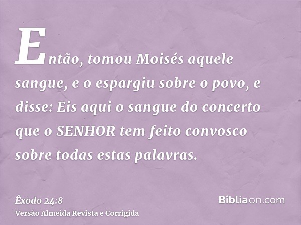 Então, tomou Moisés aquele sangue, e o espargiu sobre o povo, e disse: Eis aqui o sangue do concerto que o SENHOR tem feito convosco sobre todas estas palavras.