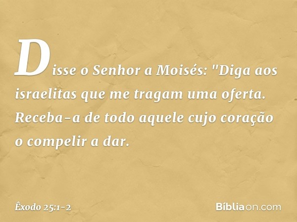 Disse o Senhor a Moisés: "Diga aos israelitas que me tragam uma oferta. Receba-a de todo aquele cujo coração o compelir a dar. -- Êxodo 25:1-2