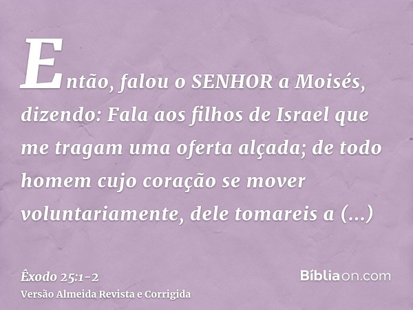 Então, falou o SENHOR a Moisés, dizendo:Fala aos filhos de Israel que me tragam uma oferta alçada; de todo homem cujo coração se mover voluntariamente, dele tom