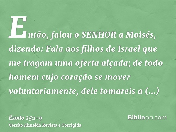 Então, falou o SENHOR a Moisés, dizendo:Fala aos filhos de Israel que me tragam uma oferta alçada; de todo homem cujo coração se mover voluntariamente, dele tom