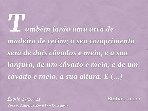 Também farão uma arca de madeira de cetim; o seu comprimento será de dois côvados e meio, e a sua largura, de um côvado e meio, e de um côvado e meio, a sua alt