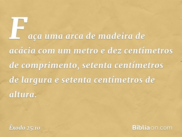 "Faça uma arca de madeira de acácia com um metro e dez centímetros de compri­mento, setenta centímetros de largura e setenta centímetros de altura. -- Êxodo 25: