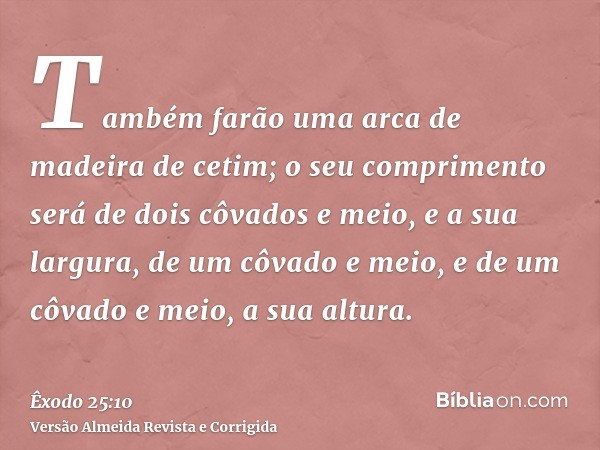 Também farão uma arca de madeira de cetim; o seu comprimento será de dois côvados e meio, e a sua largura, de um côvado e meio, e de um côvado e meio, a sua alt