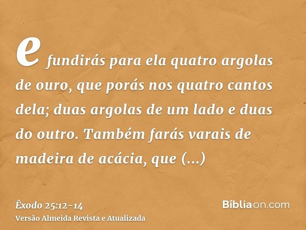 e fundirás para ela quatro argolas de ouro, que porás nos quatro cantos dela; duas argolas de um lado e duas do outro.Também farás varais de madeira de acácia, 