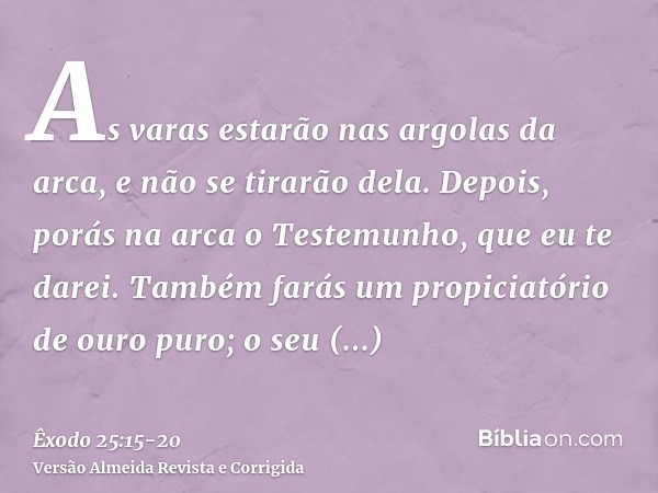 As varas estarão nas argolas da arca, e não se tirarão dela.Depois, porás na arca o Testemunho, que eu te darei.Também farás um propiciatório de ouro puro; o se